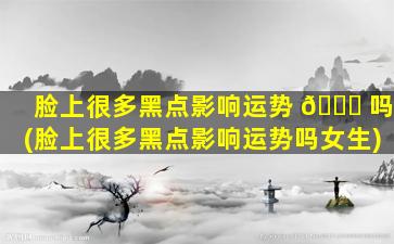 脸上很多黑点影响运势 🐞 吗(脸上很多黑点影响运势吗女生)